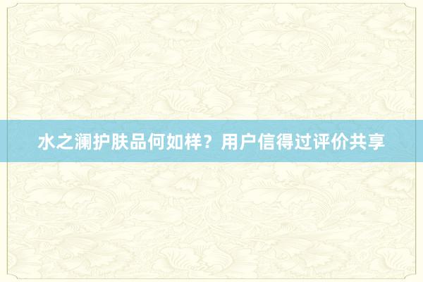 水之澜护肤品何如样？用户信得过评价共享